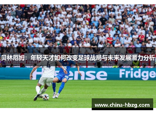 贝林厄姆：年轻天才如何改变足球战局与未来发展潜力分析
