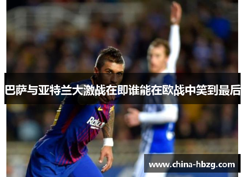 巴萨与亚特兰大激战在即谁能在欧战中笑到最后